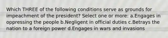 Which THREE of the following conditions serve as grounds for impeachment of the president? Select one or more: a.Engages in oppressing the people b.Negligent in official duties c.Betrays the nation to a foreign power d.Engages in wars and invasions