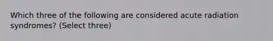 Which three of the following are considered acute radiation syndromes? (Select three)