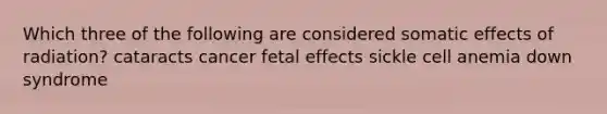 Which three of the following are considered somatic effects of radiation? cataracts cancer fetal effects sickle cell anemia down syndrome