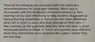 Three of the following are consistent with the textbook's recommendations for using peer tutoring. Which one is inconsistent with the textbook's recommendations? a. Peer tutoring can be used effectively to help students diagnosed as having learning disabilities. b. Tutors function most effectively when left to teach in ways that they develop on their own. c. Peer tutoring can be especially effective when the tutor is given structured activity to follow. d. Tutors are typically most effective when they themselves have mastered the subject matter they are teaching.