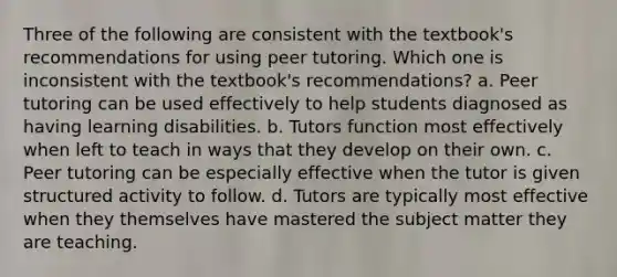 Three of the following are consistent with the textbook's recommendations for using peer tutoring. Which one is inconsistent with the textbook's recommendations? a. Peer tutoring can be used effectively to help students diagnosed as having learning disabilities. b. Tutors function most effectively when left to teach in ways that they develop on their own. c. Peer tutoring can be especially effective when the tutor is given structured activity to follow. d. Tutors are typically most effective when they themselves have mastered the subject matter they are teaching.