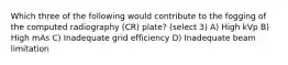 Which three of the following would contribute to the fogging of the computed radiography (CR) plate? (select 3) A) High kVp B) High mAs C) Inadequate grid efficiency D) Inadequate beam limitation