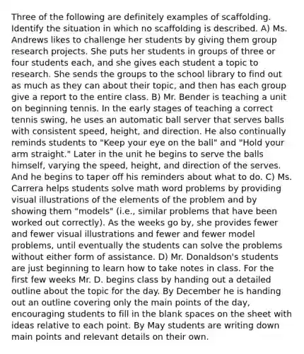 Three of the following are definitely examples of scaffolding. Identify the situation in which no scaffolding is described. A) Ms. Andrews likes to challenge her students by giving them group research projects. She puts her students in groups of three or four students each, and she gives each student a topic to research. She sends the groups to the school library to find out as much as they can about their topic, and then has each group give a report to the entire class. B) Mr. Bender is teaching a unit on beginning tennis. In the early stages of teaching a correct tennis swing, he uses an automatic ball server that serves balls with consistent speed, height, and direction. He also continually reminds students to "Keep your eye on the ball" and "Hold your arm straight." Later in the unit he begins to serve the balls himself, varying the speed, height, and direction of the serves. And he begins to taper off his reminders about what to do. C) Ms. Carrera helps students solve math word problems by providing visual illustrations of the elements of the problem and by showing them "models" (i.e., similar problems that have been worked out correctly). As the weeks go by, she provides fewer and fewer visual illustrations and fewer and fewer model problems, until eventually the students can solve the problems without either form of assistance. D) Mr. Donaldson's students are just beginning to learn how to take notes in class. For the first few weeks Mr. D. begins class by handing out a detailed outline about the topic for the day. By December he is handing out an outline covering only the main points of the day, encouraging students to fill in the blank spaces on the sheet with ideas relative to each point. By May students are writing down main points and relevant details on their own.