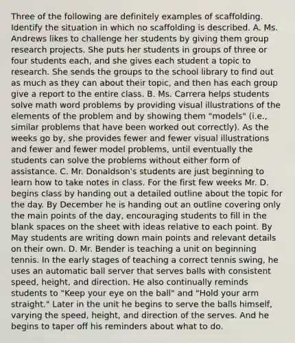 Three of the following are definitely examples of scaffolding. Identify the situation in which no scaffolding is described. A. Ms. Andrews likes to challenge her students by giving them group research projects. She puts her students in groups of three or four students each, and she gives each student a topic to research. She sends the groups to the school library to find out as much as they can about their topic, and then has each group give a report to the entire class. B. Ms. Carrera helps students solve math word problems by providing visual illustrations of the elements of the problem and by showing them "models" (i.e., similar problems that have been worked out correctly). As the weeks go by, she provides fewer and fewer visual illustrations and fewer and fewer model problems, until eventually the students can solve the problems without either form of assistance. C. Mr. Donaldson's students are just beginning to learn how to take notes in class. For the first few weeks Mr. D. begins class by handing out a detailed outline about the topic for the day. By December he is handing out an outline covering only the main points of the day, encouraging students to fill in the blank spaces on the sheet with ideas relative to each point. By May students are writing down main points and relevant details on their own. D. Mr. Bender is teaching a unit on beginning tennis. In the early stages of teaching a correct tennis swing, he uses an automatic ball server that serves balls with consistent speed, height, and direction. He also continually reminds students to "Keep your eye on the ball" and "Hold your arm straight." Later in the unit he begins to serve the balls himself, varying the speed, height, and direction of the serves. And he begins to taper off his reminders about what to do.