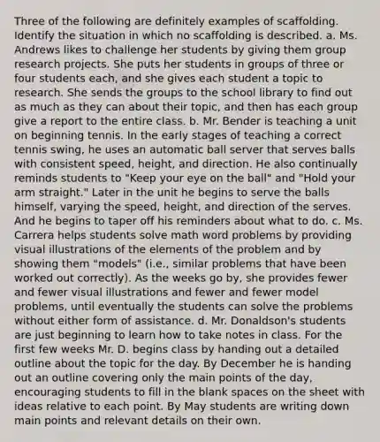 Three of the following are definitely examples of scaffolding. Identify the situation in which no scaffolding is described. a. Ms. Andrews likes to challenge her students by giving them group research projects. She puts her students in groups of three or four students each, and she gives each student a topic to research. She sends the groups to the school library to find out as much as they can about their topic, and then has each group give a report to the entire class. b. Mr. Bender is teaching a unit on beginning tennis. In the early stages of teaching a correct tennis swing, he uses an automatic ball server that serves balls with consistent speed, height, and direction. He also continually reminds students to "Keep your eye on the ball" and "Hold your arm straight." Later in the unit he begins to serve the balls himself, varying the speed, height, and direction of the serves. And he begins to taper off his reminders about what to do. c. Ms. Carrera helps students solve math word problems by providing visual illustrations of the elements of the problem and by showing them "models" (i.e., similar problems that have been worked out correctly). As the weeks go by, she provides fewer and fewer visual illustrations and fewer and fewer model problems, until eventually the students can solve the problems without either form of assistance. d. Mr. Donaldson's students are just beginning to learn how to take notes in class. For the first few weeks Mr. D. begins class by handing out a detailed outline about the topic for the day. By December he is handing out an outline covering only the main points of the day, encouraging students to fill in the blank spaces on the sheet with ideas relative to each point. By May students are writing down main points and relevant details on their own.