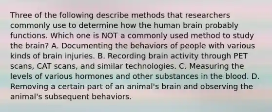 Three of the following describe methods that researchers commonly use to determine how the human brain probably functions. Which one is NOT a commonly used method to study the brain? A. Documenting the behaviors of people with various kinds of brain injuries. B. Recording brain activity through PET scans, CAT scans, and similar technologies. C. Measuring the levels of various hormones and other substances in the blood. D. Removing a certain part of an animal's brain and observing the animal's subsequent behaviors.