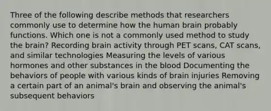 Three of the following describe methods that researchers commonly use to determine how the human brain probably functions. Which one is not a commonly used method to study the brain? Recording brain activity through PET scans, CAT scans, and similar technologies Measuring the levels of various hormones and other substances in the blood Documenting the behaviors of people with various kinds of brain injuries Removing a certain part of an animal's brain and observing the animal's subsequent behaviors