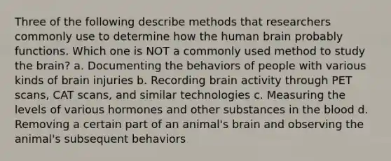 Three of the following describe methods that researchers commonly use to determine how the human brain probably functions. Which one is NOT a commonly used method to study the brain? a. Documenting the behaviors of people with various kinds of brain injuries b. Recording brain activity through PET scans, CAT scans, and similar technologies c. Measuring the levels of various hormones and other substances in the blood d. Removing a certain part of an animal's brain and observing the animal's subsequent behaviors