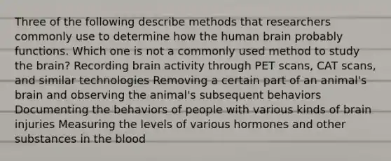 Three of the following describe methods that researchers commonly use to determine how the human brain probably functions. Which one is not a commonly used method to study the brain? Recording brain activity through PET scans, CAT scans, and similar technologies Removing a certain part of an animal's brain and observing the animal's subsequent behaviors Documenting the behaviors of people with various kinds of brain injuries Measuring the levels of various hormones and other substances in the blood