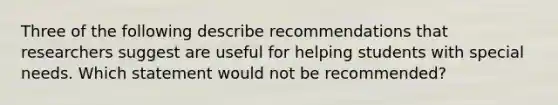 Three of the following describe recommendations that researchers suggest are useful for helping students with special needs. Which statement would not be recommended?