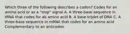 Which three of the following describes a codon? Codes for an amino acid or as a "stop" signal A. A three-base sequence in tRNA that codes for ab amino acid B. A base triplet of DNA C. A three-base sequence in mRNA that codes for an amino acid Complementary to an anticodon