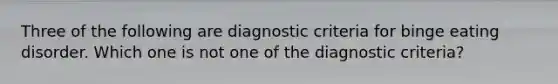 Three of the following are diagnostic criteria for binge eating disorder. Which one is not one of the diagnostic criteria?