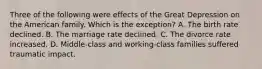 Three of the following were effects of the Great Depression on the American family. Which is the exception? A. The birth rate declined. B. The marriage rate declined. C. The divorce rate increased. D. Middle-class and working-class families suffered traumatic impact.