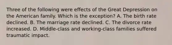 Three of the following were effects of the Great Depression on the American family. Which is the exception? A. The birth rate declined. B. The marriage rate declined. C. The divorce rate increased. D. Middle-class and working-class families suffered traumatic impact.