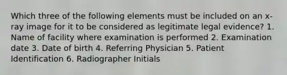 Which three of the following elements must be included on an x-ray image for it to be considered as legitimate legal evidence? 1. Name of facility where examination is performed 2. Examination date 3. Date of birth 4. Referring Physician 5. Patient Identification 6. Radiographer Initials