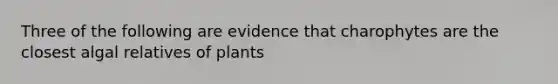 Three of the following are evidence that charophytes are the closest algal relatives of plants