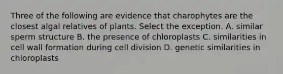 Three of the following are evidence that charophytes are the closest algal relatives of plants. Select the exception. A. similar sperm structure B. the presence of chloroplasts C. similarities in cell wall formation during cell division D. genetic similarities in chloroplasts