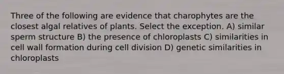 Three of the following are evidence that charophytes are the closest algal relatives of plants. Select the exception. A) similar sperm structure B) the presence of chloroplasts C) similarities in cell wall formation during cell division D) genetic similarities in chloroplasts