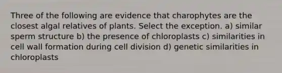 Three of the following are evidence that charophytes are the closest algal relatives of plants. Select the exception. a) similar sperm structure b) the presence of chloroplasts c) similarities in cell wall formation during cell division d) genetic similarities in chloroplasts