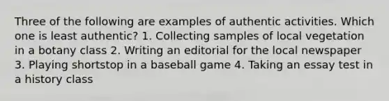 Three of the following are examples of authentic activities. Which one is least authentic? 1. Collecting samples of local vegetation in a botany class 2. Writing an editorial for the local newspaper 3. Playing shortstop in a baseball game 4. Taking an essay test in a history class