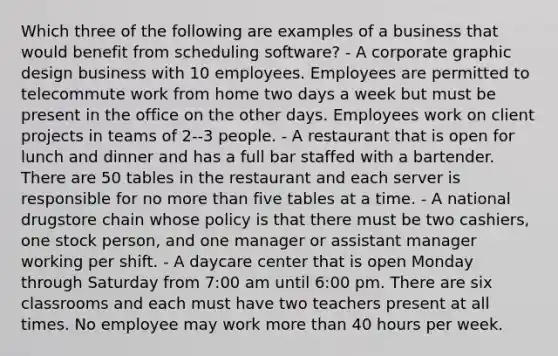 Which three of the following are examples of a business that would benefit from scheduling software? - A corporate graphic design business with 10 employees. Employees are permitted to telecommute work from home two days a week but must be present in the office on the other days. Employees work on client projects in teams of 2--3 people. - A restaurant that is open for lunch and dinner and has a full bar staffed with a bartender. There are 50 tables in the restaurant and each server is responsible for no more than five tables at a time. - A national drugstore chain whose policy is that there must be two cashiers, one stock person, and one manager or assistant manager working per shift. - A daycare center that is open Monday through Saturday from 7:00 am until 6:00 pm. There are six classrooms and each must have two teachers present at all times. No employee may work more than 40 hours per week.