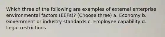 Which three of the following are examples of external enterprise environmental factors (EEFs)? (Choose three) a. Economy b. Government or industry standards c. Employee capability d. Legal restrictions