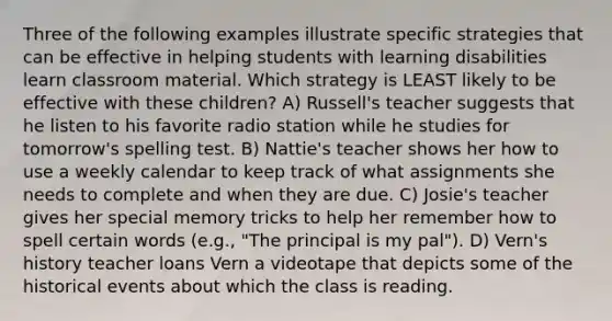 Three of the following examples illustrate specific strategies that can be effective in helping students with learning disabilities learn classroom material. Which strategy is LEAST likely to be effective with these children? A) Russell's teacher suggests that he listen to his favorite radio station while he studies for tomorrow's spelling test. B) Nattie's teacher shows her how to use a weekly calendar to keep track of what assignments she needs to complete and when they are due. C) Josie's teacher gives her special memory tricks to help her remember how to spell certain words (e.g., "The principal is my pal"). D) Vern's history teacher loans Vern a videotape that depicts some of the historical events about which the class is reading.