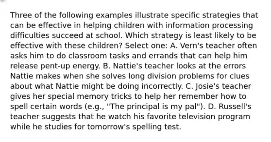 Three of the following examples illustrate specific strategies that can be effective in helping children with information processing difficulties succeed at school. Which strategy is least likely to be effective with these children? Select one: A. Vern's teacher often asks him to do classroom tasks and errands that can help him release pent-up energy. B. Nattie's teacher looks at the errors Nattie makes when she solves long division problems for clues about what Nattie might be doing incorrectly. C. Josie's teacher gives her special memory tricks to help her remember how to spell certain words (e.g., "The principal is my pal"). D. Russell's teacher suggests that he watch his favorite television program while he studies for tomorrow's spelling test.