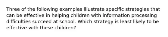 Three of the following examples illustrate specific strategies that can be effective in helping children with information processing difficulties succeed at school. Which strategy is least likely to be effective with these children?