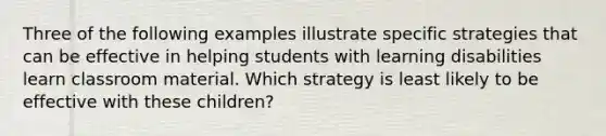 Three of the following examples illustrate specific strategies that can be effective in helping students with learning disabilities learn classroom material. Which strategy is least likely to be effective with these children?