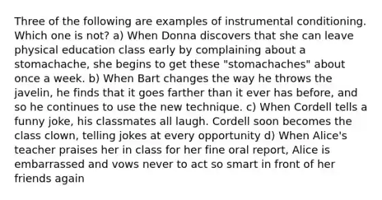 Three of the following are examples of instrumental conditioning. Which one is not? a) When Donna discovers that she can leave physical education class early by complaining about a stomachache, she begins to get these "stomachaches" about once a week. b) When Bart changes the way he throws the javelin, he finds that it goes farther than it ever has before, and so he continues to use the new technique. c) When Cordell tells a funny joke, his classmates all laugh. Cordell soon becomes the class clown, telling jokes at every opportunity d) When Alice's teacher praises her in class for her fine oral report, Alice is embarrassed and vows never to act so smart in front of her friends again