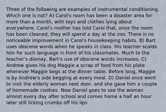 Three of the following are examples of instrumental conditioning. Which one is not? A) Carol's room has been a disaster area for more than a month, with toys and clothes lying about everywhere. Carol's mother has told Carol that, once the room has been cleaned, they will spend a day at the zoo. There is no noticeable improvement in Carol's housekeeping habits. B) Bart uses obscene words when he speaks in class. His teacher scolds him for such language in front of his classmates. Much to the teacher's dismay, Bart's use of obscene words increases. C) Andrew gives his dog Maggie a scrap of food from his plate whenever Maggie begs at the dinner table. Before long, Maggie is by Andrew's side begging at every meal. D) Daniel once went to visit the elderly woman next door, and she gave him a couple of homemade cookies. Now Daniel goes to see the woman almost every day after school and comes home a half an hour later still licking crumbs off his lips