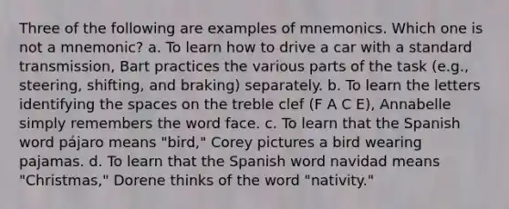 Three of the following are examples of mnemonics. Which one is not a mnemonic? a. To learn how to drive a car with a standard transmission, Bart practices the various parts of the task (e.g., steering, shifting, and braking) separately. b. To learn the letters identifying the spaces on the treble clef (F A C E), Annabelle simply remembers the word face. c. To learn that the Spanish word pájaro means "bird," Corey pictures a bird wearing pajamas. d. To learn that the Spanish word navidad means "Christmas," Dorene thinks of the word "nativity."