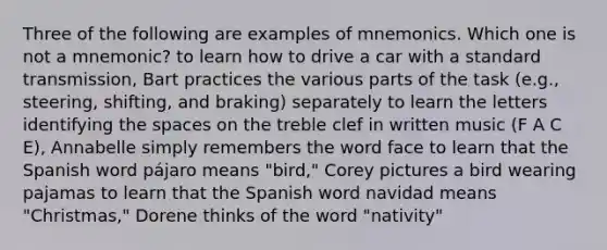 Three of the following are examples of mnemonics. Which one is not a mnemonic? to learn how to drive a car with a standard transmission, Bart practices the various parts of the task (e.g., steering, shifting, and braking) separately to learn the letters identifying the spaces on the treble clef in written music (F A C E), Annabelle simply remembers the word face to learn that the Spanish word pájaro means "bird," Corey pictures a bird wearing pajamas to learn that the Spanish word navidad means "Christmas," Dorene thinks of the word "nativity"