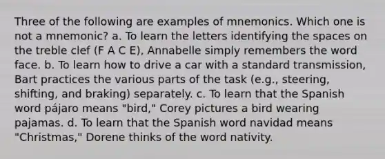 Three of the following are examples of mnemonics. Which one is not a mnemonic? a. To learn the letters identifying the spaces on the treble clef (F A C E), Annabelle simply remembers the word face. b. To learn how to drive a car with a standard transmission, Bart practices the various parts of the task (e.g., steering, shifting, and braking) separately. c. To learn that the Spanish word pájaro means "bird," Corey pictures a bird wearing pajamas. d. To learn that the Spanish word navidad means "Christmas," Dorene thinks of the word nativity.