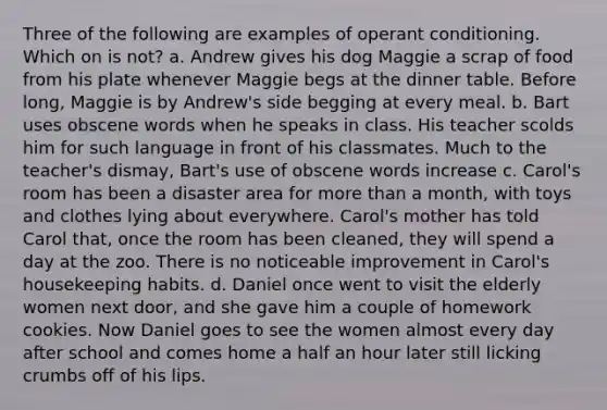 Three of the following are examples of operant conditioning. Which on is not? a. Andrew gives his dog Maggie a scrap of food from his plate whenever Maggie begs at the dinner table. Before long, Maggie is by Andrew's side begging at every meal. b. Bart uses obscene words when he speaks in class. His teacher scolds him for such language in front of his classmates. Much to the teacher's dismay, Bart's use of obscene words increase c. Carol's room has been a disaster area for more than a month, with toys and clothes lying about everywhere. Carol's mother has told Carol that, once the room has been cleaned, they will spend a day at the zoo. There is no noticeable improvement in Carol's housekeeping habits. d. Daniel once went to visit the elderly women next door, and she gave him a couple of homework cookies. Now Daniel goes to see the women almost every day after school and comes home a half an hour later still licking crumbs off of his lips.