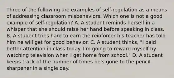 Three of the following are examples of self-regulation as a means of addressing classroom misbehaviors. Which one is not a good example of self-regulation? A. A student reminds herself in a whisper that she should raise her hand before speaking in class. B. A student tries hard to earn the reinforcer his teacher has told him he will get for good behavior. C. A student thinks, "I paid better attention in class today. I'm going to reward myself by watching television when I get home from school." D. A student keeps track of the number of times he's gone to the pencil sharpener in a single day.