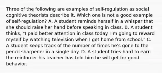 Three of the following are examples of self-regulation as social cognitive theorists describe it. Which one is not a good example of self-regulation? A. A student reminds herself in a whisper that she should raise her hand before speaking in class. B. A student thinks, "I paid better attention in class today. I'm going to reward myself by watching television when I get home from school." C. A student keeps track of the number of times he's gone to the pencil sharpener in a single day. D. A student tries hard to earn the reinforcer his teacher has told him he will get for good behavior.