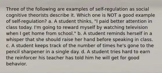 Three of the following are examples of self-regulation as social cognitive theorists describe it. Which one is NOT a good example of self-regulation? a. A student thinks, "I paid better attention in class today. I'm going to reward myself by watching television when I get home from school." b. A student reminds herself in a whisper that she should raise her hand before speaking in class. c. A student keeps track of the number of times he's gone to the pencil sharpener in a single day. d. A student tries hard to earn the reinforcer his teacher has told him he will get for good behavior.