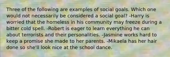 Three of the following are examples of social goals. Which one would not necessarily be considered a social goal? -Harry is worried that the homeless in his community may freeze during a bitter cold spell. -Robert is eager to learn everything he can about terrorists and their personalities. -Jasmine works hard to keep a promise she made to her parents. -Mikaela has her hair done so she'll look nice at the school dance.