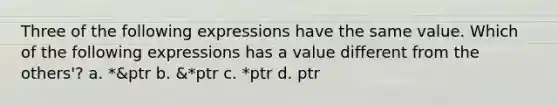 Three of the following expressions have the same value. Which of the following expressions has a value different from the others'? a. *&ptr b. &*ptr c. *ptr d. ptr