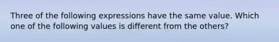 Three of the following expressions have the same value. Which one of the following values is different from the others?