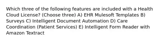 Which three of the following features are included with a Health Cloud License? (Choose three) A) EHR Mulesoft Templates B) Surveys C) Intelligent Document Automation D) Care Coordination (Patient Services) E) Intelligent Form Reader with Amazon Textract