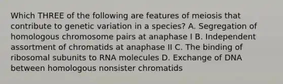 Which THREE of the following are features of meiosis that contribute to genetic variation in a species? A. Segregation of homologous chromosome pairs at anaphase I B. Independent assortment of chromatids at anaphase II C. The binding of ribosomal subunits to RNA molecules D. Exchange of DNA between homologous nonsister chromatids