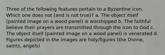 Three of the following features pertain to a Byzantine icon. Which one does not (and is not true)? a. The object itself (painted image on a wood panel) is worshipped b. The faithful believe their prayers are transmitted through the icon to God c. The object itself (painted image on a wood panel) is venerated d. Figures depicted in the images are holy/figures (the Divine, saints, angels)