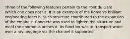 Three of the following features pertain to the Pont du Gard. Which one does not? a. It is an example of the Roman's brilliant engineering feats b. Such structure contributed to the expansion of the empire c. Concrete was used to lighten the structure and mold the enormous arches d. Its function was to transport water over a ravine/gorge via the channel it supported