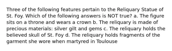 Three of the following features pertain to the Reliquary Statue of St. Foy. Which of the following answers is NOT true? a. The figure sits on a throne and wears a crown b. The reliquary is made of precious materials: silver gilt and gems c. The reliquary holds the believed skull of St. Foy d. The reliquary holds fragments of the garment she wore when martyred in Toulouse