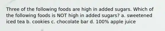 Three of the following foods are high in added sugars. Which of the following foods is NOT high in added sugars? a. sweetened iced tea b. cookies c. chocolate bar d. 100% apple juice