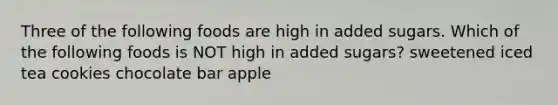 Three of the following foods are high in added sugars. Which of the following foods is NOT high in added sugars? sweetened iced tea cookies chocolate bar apple