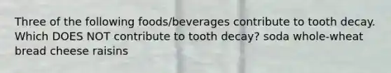 Three of the following foods/beverages contribute to tooth decay. Which DOES NOT contribute to tooth decay? soda whole-wheat bread cheese raisins